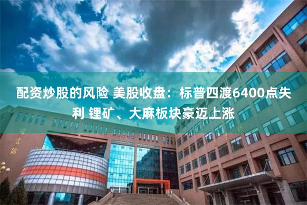 配资炒股的风险 美股收盘：标普四渡6400点失利 锂矿、大麻板块豪迈上涨