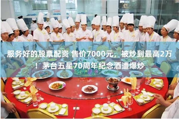 服务好的股票配资 售价7000元，被炒到最高2万！茅台五星70周年纪念酒遭爆炒