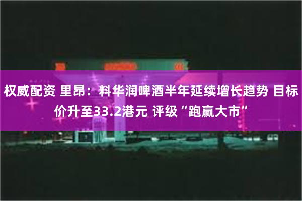 权威配资 里昂：料华润啤酒半年延续增长趋势 目标价升至33.2港元 评级“跑赢大市”