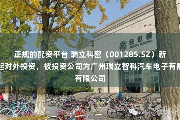 正规的配资平台 瑞立科密（001285.SZ）新增一起对外投资，被投资公司为广州瑞立智科汽车电子有限公司