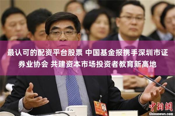 最认可的配资平台股票 中国基金报携手深圳市证券业协会 共建资本市场投资者教育新高地