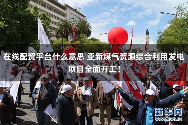在线配资平台什么意思 亚新煤气资源综合利用发电项目全面开工！