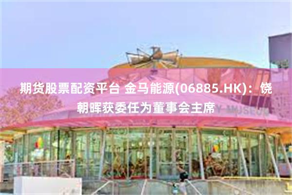期货股票配资平台 金马能源(06885.HK)：饶朝晖获委任为董事会主席