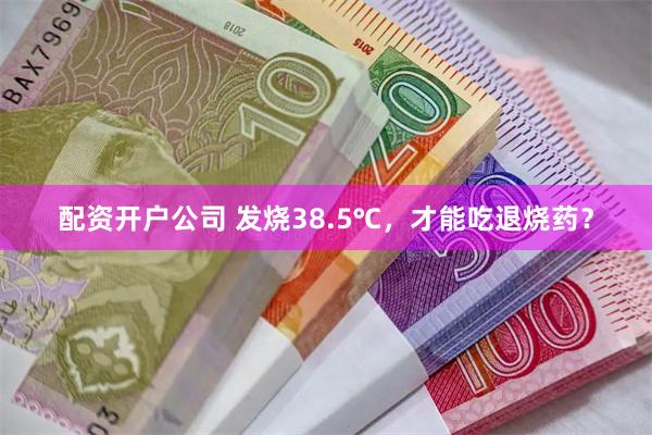 配资开户公司 发烧38.5℃，才能吃退烧药？