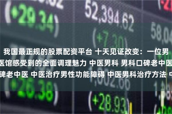 我国最正规的股票配资平台 十天见证改变:一位男科患者在南阳滋养堂中医馆感受到的全面调理魅力 中医男科 男科口碑老中医 中医治疗男性功能障碍 中医男科治疗方法 中医男科名老中医