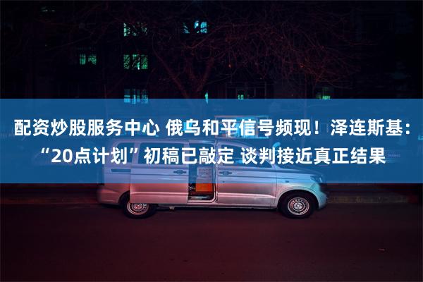 配资炒股服务中心 俄乌和平信号频现！泽连斯基：“20点计划”初稿已敲定 谈判接近真正结果