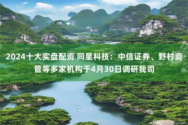 2024十大实盘配资 同星科技：中信证券、野村资管等多家机构于4月30日调研我司