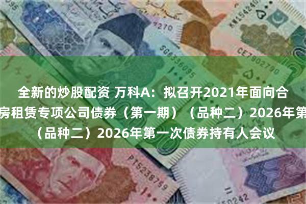 全新的炒股配资 万科A:拟召开2021年面向合格投资者公开发行住房租赁专项公司债券(第一期)(品种二)2026年第一次债券持有人会议
