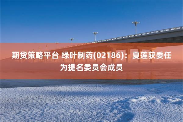 期货策略平台 绿叶制药(02186)：夏莲获委任为提名委员会成员